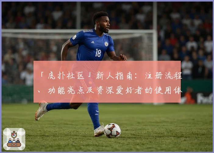 「虎扑社区」新人指南：注册流程、功能亮点及资深爱好者的使用体验解析