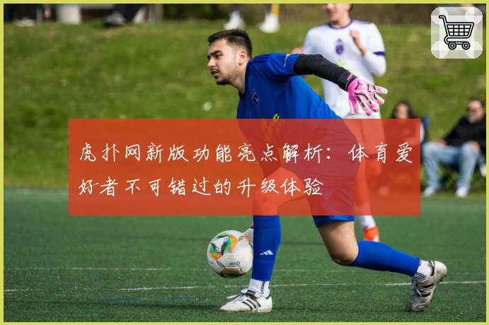 虎扑网新版功能亮点解析:体育爱好者不可错过的升级体验