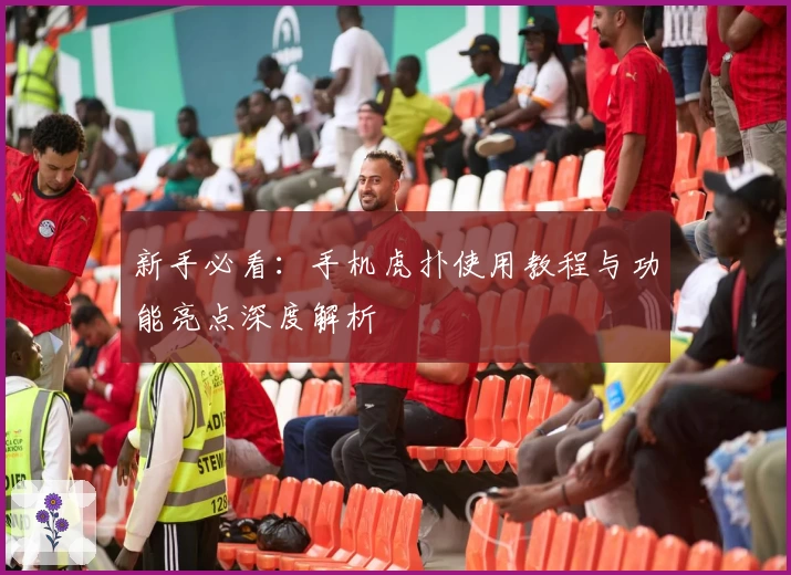 新手必看：手机虎扑使用教程与功能亮点深度解析