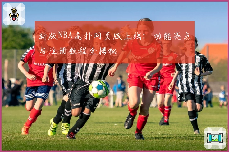 新版NBA虎扑网页版上线：功能亮点与注册教程全揭秘