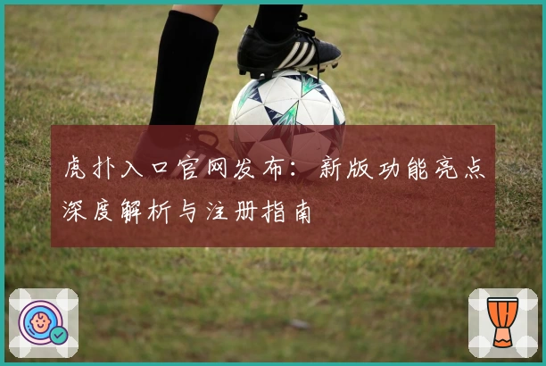 虎扑入口官网发布：新版功能亮点深度解析与注册指南