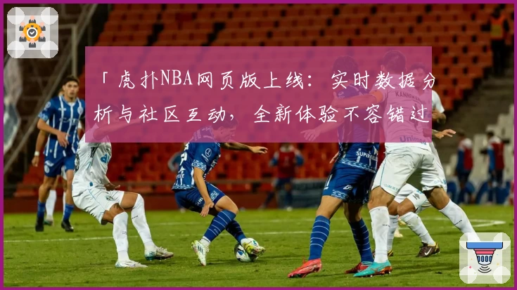 「虎扑NBA网页版上线：实时数据分析与社区互动，全新体验不容错过」