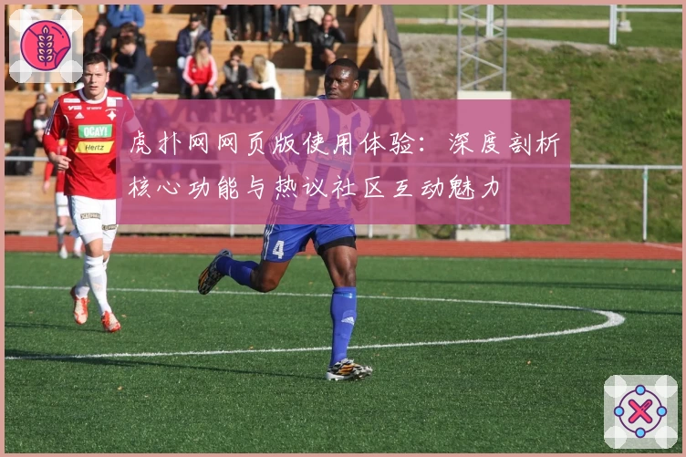 虎扑网网页版使用体验：深度剖析核心功能与热议社区互动魅力