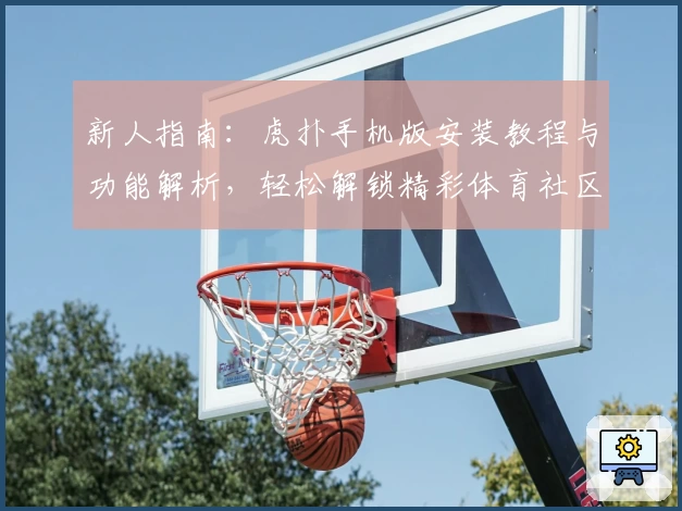 新人指南：虎扑手机版安装教程与功能解析，轻松解锁精彩体育社区体验