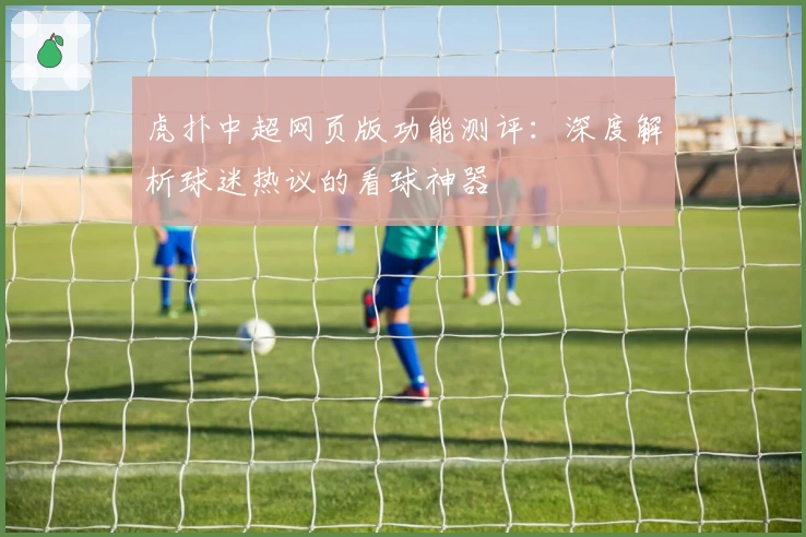 虎扑中超网页版功能测评：深度解析球迷热议的看球神器