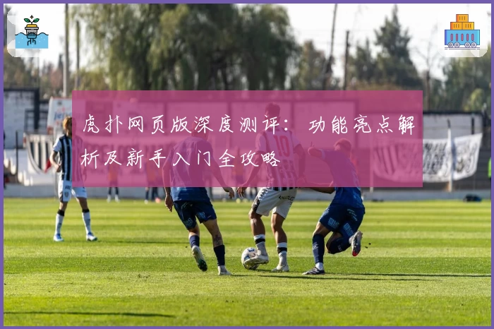 虎扑网页版深度测评：功能亮点解析及新手入门全攻略