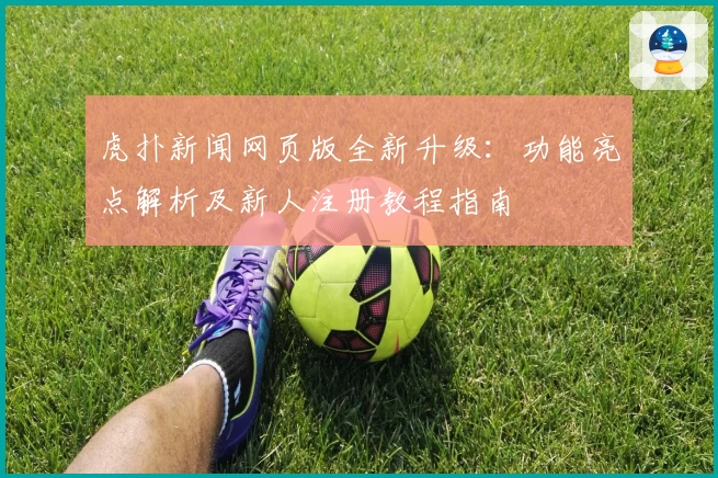 虎扑新闻网页版全新升级:功能亮点解析及新人注册教程指南