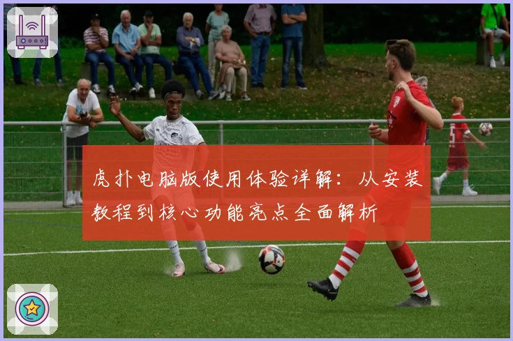 虎扑电脑版使用体验详解:从安装教程到核心功能亮点全面解析