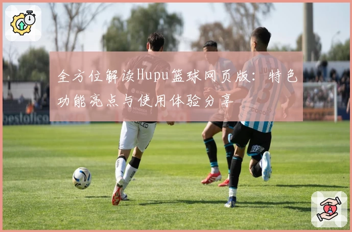 全方位解读Hupu篮球网页版：特色功能亮点与使用体验分享