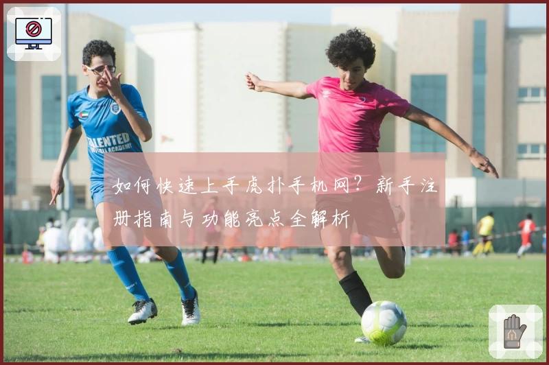如何快速上手虎扑手机网?新手注册指南与功能亮点全解析