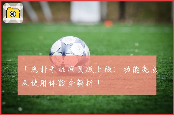 「虎扑手机网页版上线：功能亮点及使用体验全解析」