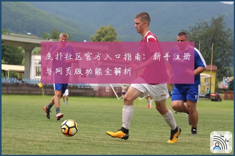 虎扑社区官方入口指南:新手注册与网页版功能全解析