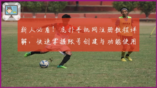 新人必看!虎扑手机网注册教程详解,快速掌握账号创建与功能使用技巧