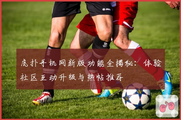 虎扑手机网新版功能全揭秘：体验社区互动升级与热帖推荐
