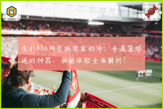 虎扑NBA网页版深度测评：专属篮球迷的神器，功能体验全面解析！