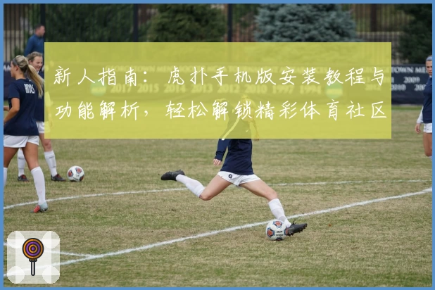 新人指南：虎扑手机版安装教程与功能解析，轻松解锁精彩体育社区体验