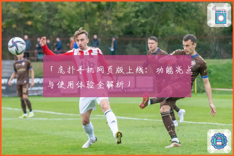 「虎扑手机网页版上线:功能亮点与使用体验全解析」