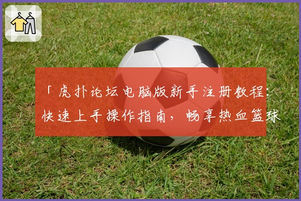 「虎扑论坛电脑版新手注册教程:快速上手操作指南,畅享热血篮球与社区互动新体验」