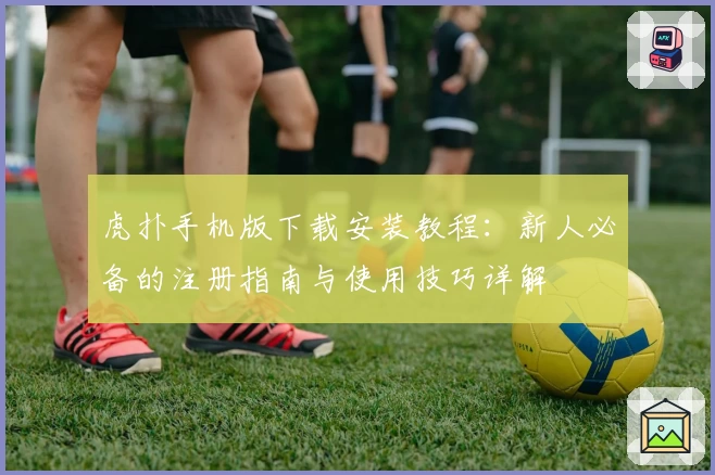 虎扑手机版下载安装教程：新人必备的注册指南与使用技巧详解