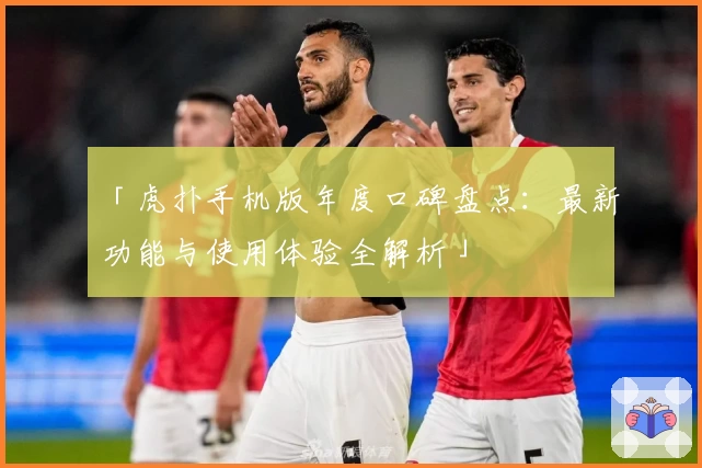 「虎扑手机版年度口碑盘点：最新功能与使用体验全解析」