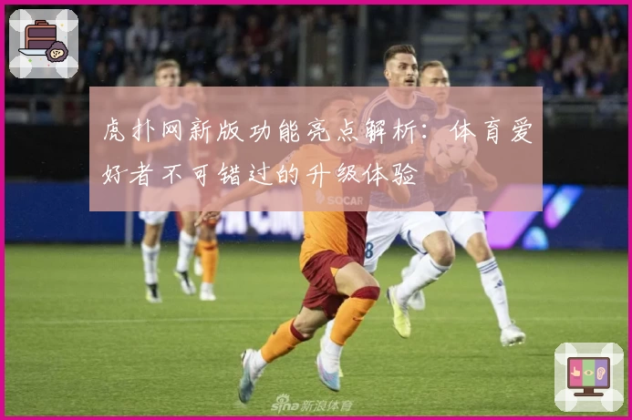 虎扑网新版功能亮点解析:体育爱好者不可错过的升级体验