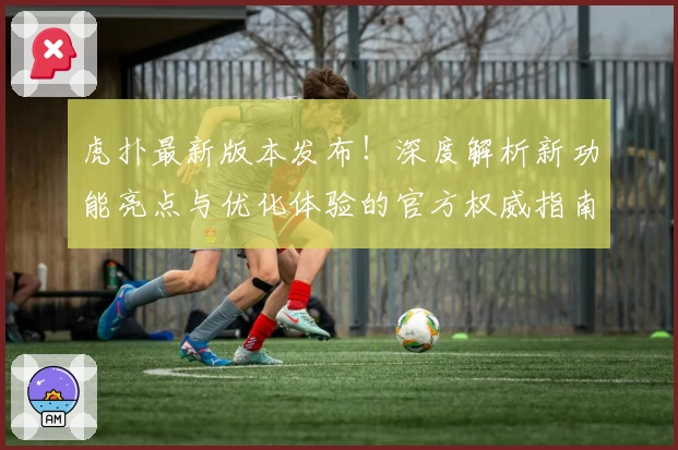 虎扑最新版本发布！深度解析新功能亮点与优化体验的官方权威指南